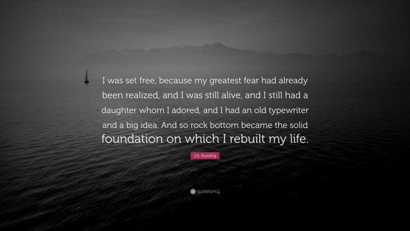 J.K. Rowling Quote: “I was set free, because my greatest fear had already been realized, and I was still alive, and I still had a daughter whom I adored, and I had an old typewriter and a big idea. And so rock bottom became the solid foundation on which I rebuilt my life.”