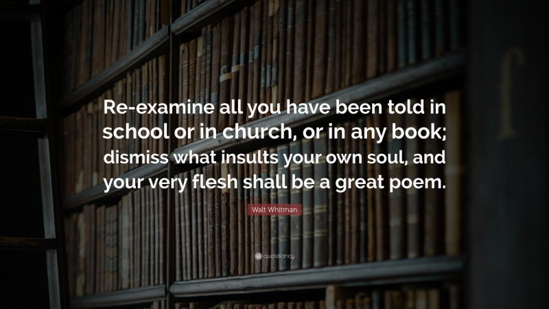Walt Whitman Quote: “Re-examine all you have been told in school or in church, or in any book; dismiss what insults your own soul, and your very flesh shall be a great poem.”