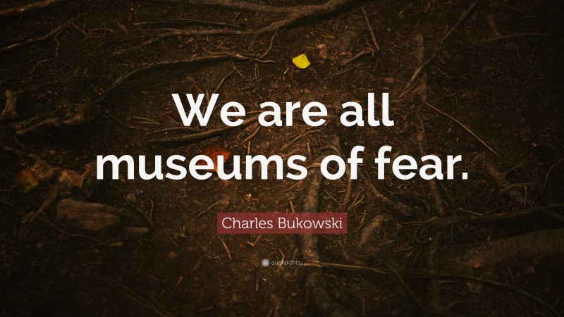 Charles Bukowski Quote: “We are all museums of fear.”