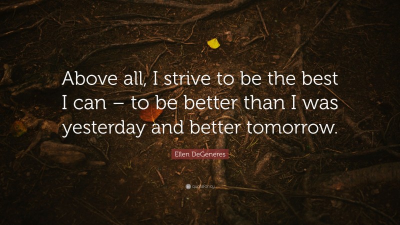 Ellen DeGeneres Quote: “Above all, I strive to be the best I can – to be better than I was yesterday and better tomorrow.”