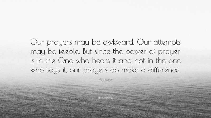 Max Lucado Quote: “Our prayers may be awkward. Our attempts may be feeble. But since the power of prayer is in the One who hears it and not in the one who says it, our prayers do make a difference.”