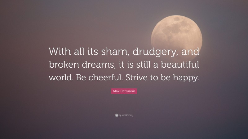 Max Ehrmann Quote: “With all its sham, drudgery, and broken dreams, it is still a beautiful world. Be cheerful. Strive to be happy.”