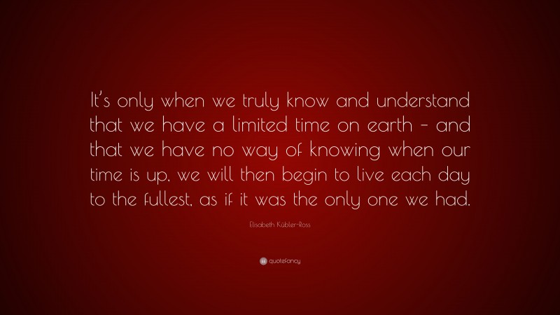 Elisabeth Kübler-Ross Quote: “It’s only when we truly know and understand that we have a limited time on earth – and that we have no way of knowing when our time is up, we will then begin to live each day to the fullest, as if it was the only one we had.”