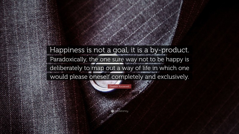 Eleanor Roosevelt Quote: “Happiness is not a goal, it is a by-product. Paradoxically, the one sure way not to be happy is deliberately to map out a way of life in which one would please oneself completely and exclusively.”