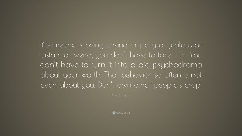 Cheryl Strayed Quote: “If someone is being unkind or petty or jealous or distant or weird, you don’t have to take it in. You don’t have to turn it into a big psychodrama about your worth. That behavior so often is not even about you. Don’t own other people’s crap.”