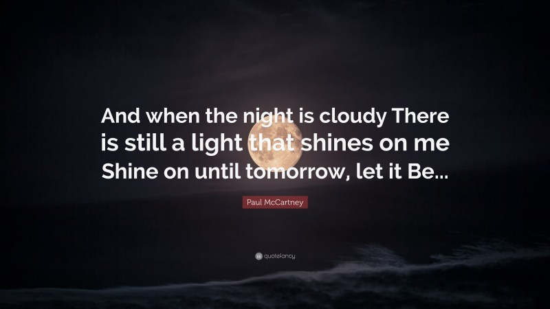 Paul McCartney Quote: “And when the night is cloudy There is still a light that shines on me Shine on until tomorrow, let it Be...”