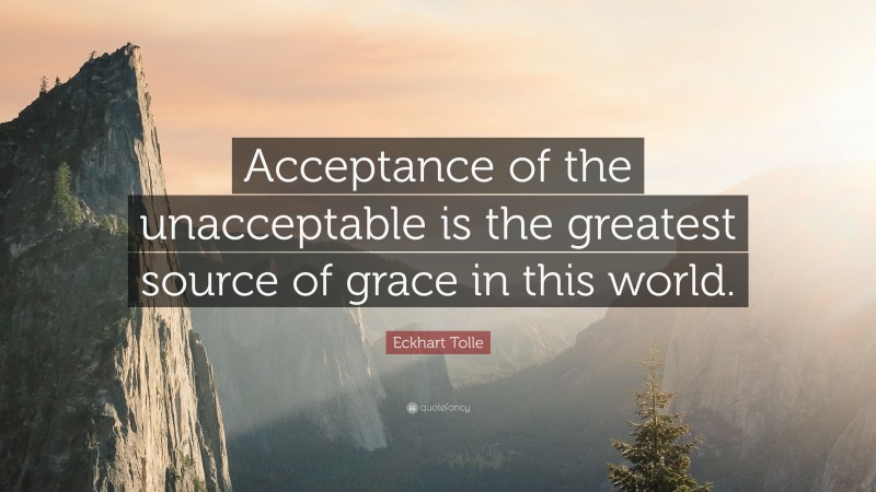 Eckhart Tolle Quote: “Acceptance of the unacceptable is the greatest source of grace in this world.”