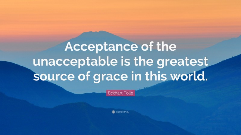 Eckhart Tolle Quote: “Acceptance of the unacceptable is the greatest source of grace in this world.”