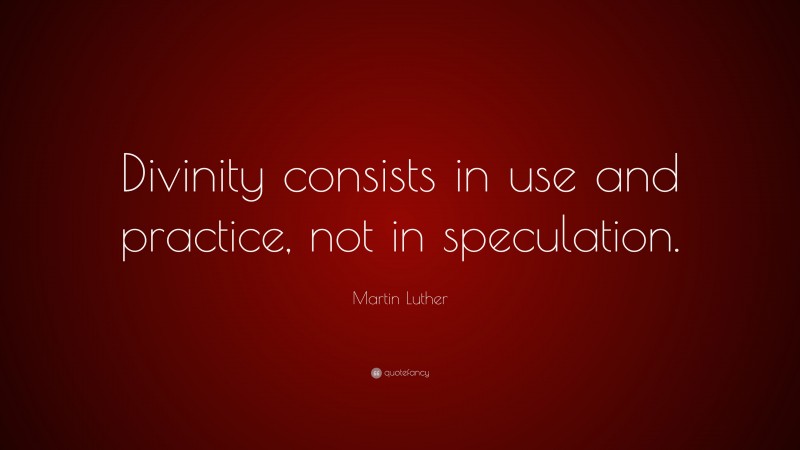 Martin Luther Quote: “Divinity consists in use and practice, not in speculation.”