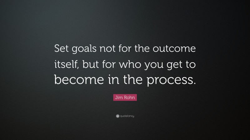 Jim Rohn Quote: “Set goals not for the outcome itself, but for who you get to become in the process.”