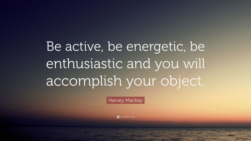 Harvey MacKay Quote: “Be active, be energetic, be enthusiastic and you will accomplish your object.”