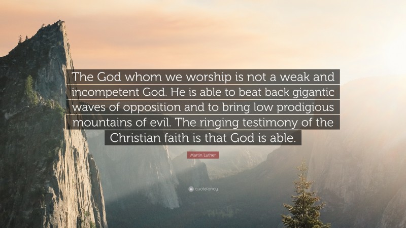 Martin Luther Quote: “The God whom we worship is not a weak and incompetent God. He is able to beat back gigantic waves of opposition and to bring low prodigious mountains of evil. The ringing testimony of the Christian faith is that God is able.”