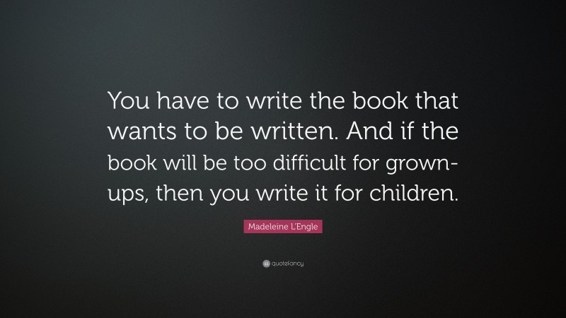 Madeleine L'Engle Quote: “You have to write the book that wants to be written. And if the book will be too difficult for grown-ups, then you write it for children.”