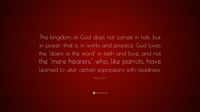 Martin Luther Quote: “The kingdom of God does not consist in talk, but in power, that is, in works and practice. God loves the ‘doers of the word’ in faith and love, and not the ‘mere hearers,’ who, like parrots, have learned to utter certain expressions with readiness.”