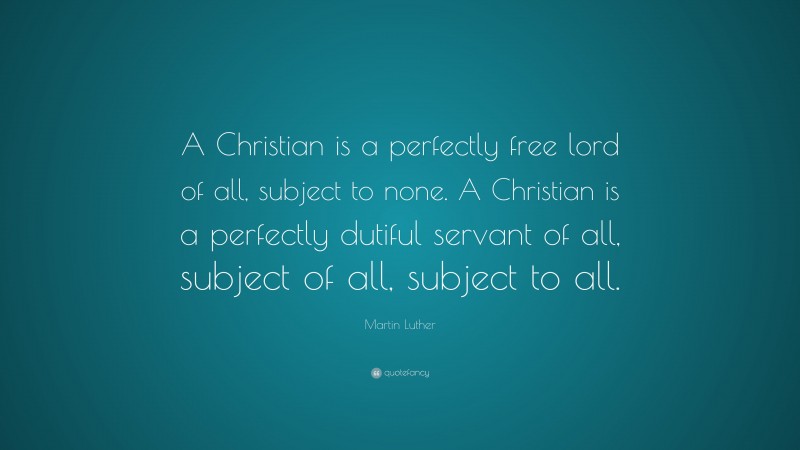 Martin Luther Quote: “A Christian is a perfectly free lord of all, subject to none. A Christian is a perfectly dutiful servant of all, subject of all, subject to all.”