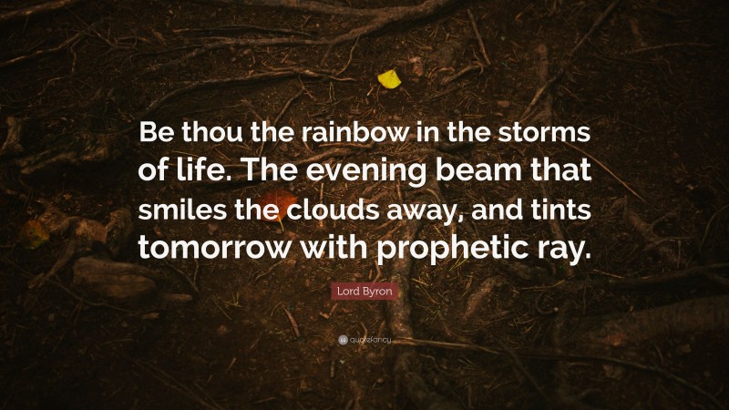 Lord Byron Quote: “Be thou the rainbow in the storms of life. The evening beam that smiles the clouds away, and tints tomorrow with prophetic ray.”