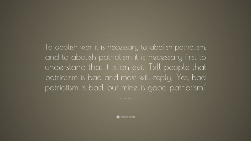 Leo Tolstoy Quote: “To abolish war it is necessary to abolish patriotism, and to abolish patriotism it is necessary first to understand that it is an evil. Tell people that patriotism is bad and most will reply, ‘Yes, bad patriotism is bad, but mine is good patriotism.’”