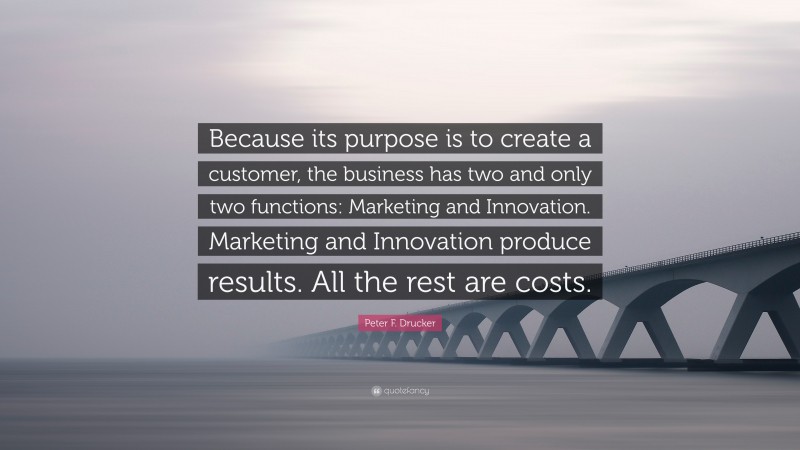 Peter F. Drucker Quote: “Because its purpose is to create a customer, the business has two and only two functions: Marketing and Innovation. Marketing and Innovation produce results. All the rest are costs.”