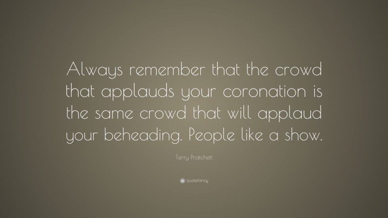 Terry Pratchett Quote: “Always remember that the crowd that applauds your coronation is the same crowd that will applaud your beheading. People like a show.”
