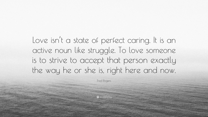 Fred Rogers Quote: “Love isn’t a state of perfect caring. It is an active noun like struggle. To love someone is to strive to accept that person exactly the way he or she is, right here and now.”