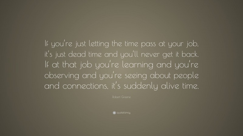 Robert Greene Quote: “If you’re just letting the time pass at your job, it’s just dead time and you’ll never get it back. If at that job you’re learning and you’re observing and you’re seeing about people and connections, it’s suddenly alive time.”