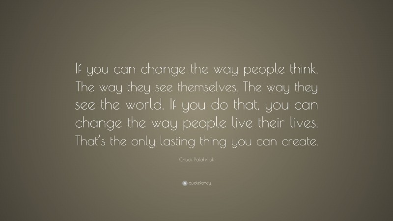 Chuck Palahniuk Quote: “If you can change the way people think. The way they see themselves. The way they see the world. If you do that, you can change the way people live their lives. That’s the only lasting thing you can create.”