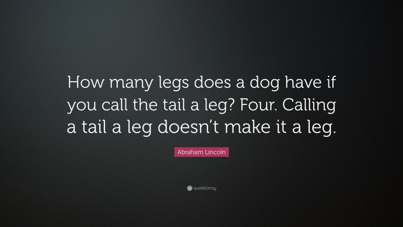 Abraham Lincoln Quote: “How many legs does a dog have if you call the tail a leg? Four. Calling a tail a leg doesn’t make it a leg.”