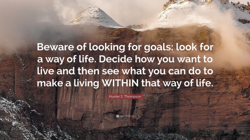 Hunter S. Thompson Quote: “Beware of looking for goals: look for a way of life. Decide how you want to live and then see what you can do to make a living WITHIN that way of life.”