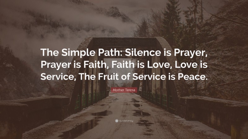 Mother Teresa Quote: “The Simple Path: Silence is Prayer, Prayer is Faith, Faith is Love, Love is Service, The Fruit of Service is Peace.”