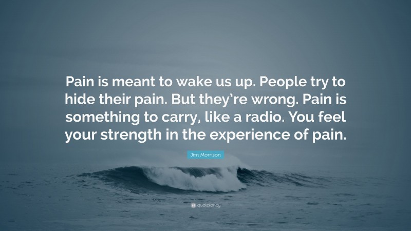 Jim Morrison Quote: “Pain is meant to wake us up. People try to hide their pain. But they’re wrong. Pain is something to carry, like a radio. You feel your strength in the experience of pain.”