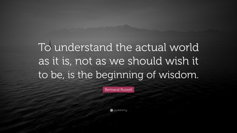 Bertrand Russell Quote: “To understand the actual world as it is, not as we should wish it to be, is the beginning of wisdom.”