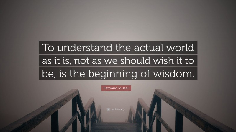 Bertrand Russell Quote: “To understand the actual world as it is, not as we should wish it to be, is the beginning of wisdom.”