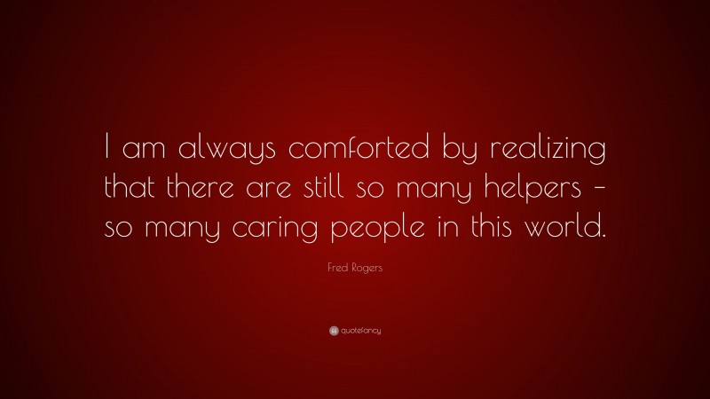 Fred Rogers Quote: “I am always comforted by realizing that there are still so many helpers – so many caring people in this world.”