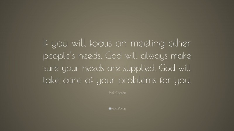 Joel Osteen Quote: “If you will focus on meeting other people’s needs, God will always make sure your needs are supplied. God will take care of your problems for you.”