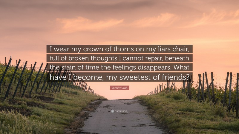 Johnny Cash Quote: “I wear my crown of thorns on my liars chair, full of broken thoughts I cannot repair, beneath the stain of time the feelings disappears. What have I become, my sweetest of friends?”