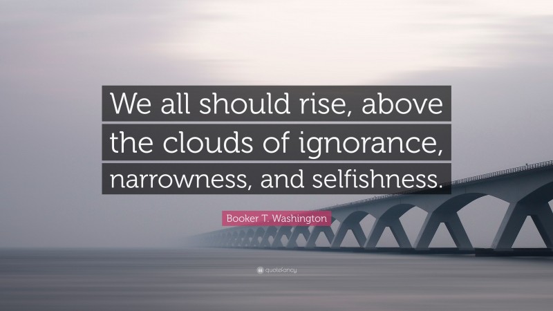 Booker T. Washington Quote: “We all should rise, above the clouds of ignorance, narrowness, and selfishness.”