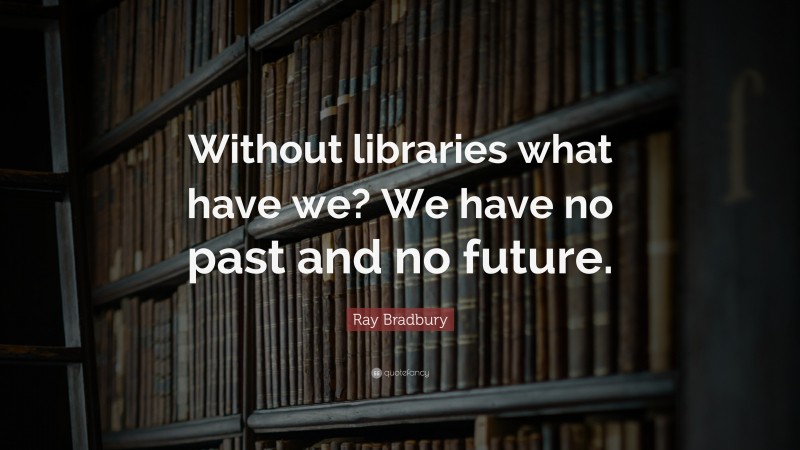 Ray Bradbury Quote: “Without libraries what have we? We have no past and no future.”