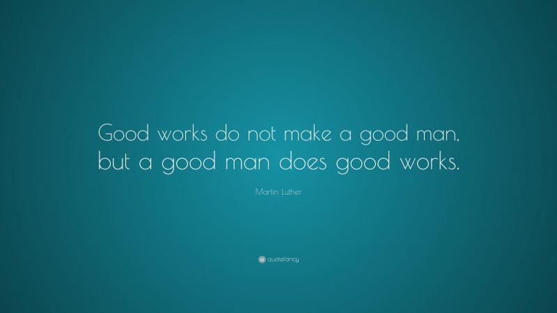 Martin Luther Quote: “Good works do not make a good man, but a good man does good works.”