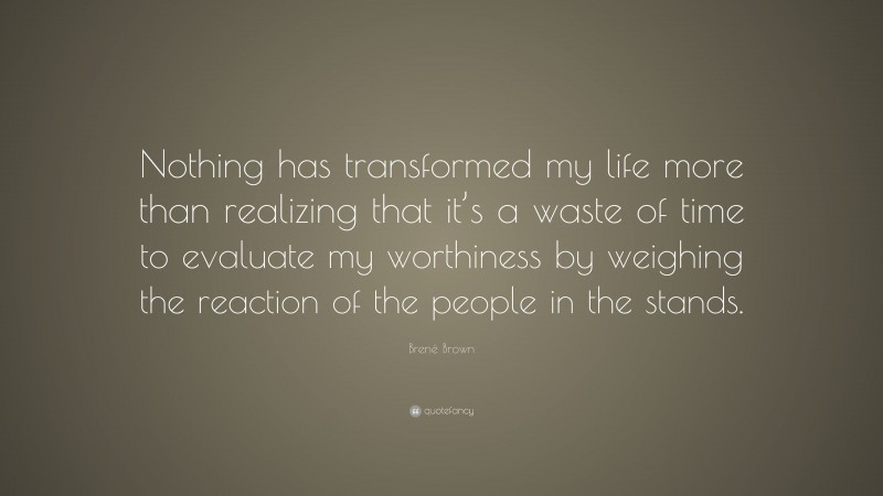 Brené Brown Quote: “Nothing has transformed my life more than realizing that it’s a waste of time to evaluate my worthiness by weighing the reaction of the people in the stands.”