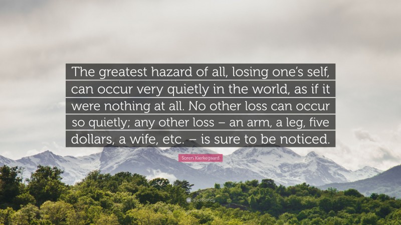 Soren Kierkegaard Quote: “The greatest hazard of all, losing one’s self, can occur very quietly in the world, as if it were nothing at all. No other loss can occur so quietly; any other loss – an arm, a leg, five dollars, a wife, etc. – is sure to be noticed.”