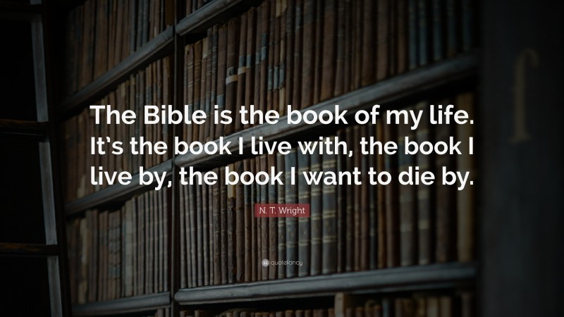 N. T. Wright Quote: “The Bible is the book of my life. It’s the book I live with, the book I live by, the book I want to die by.”