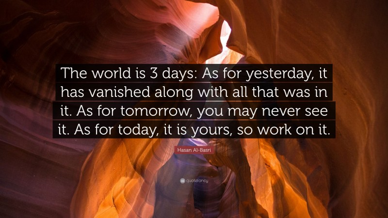 Hasan Al-Basri Quote: “The world is 3 days: As for yesterday, it has vanished along with all that was in it. As for tomorrow, you may never see it. As for today, it is yours, so work on it.”