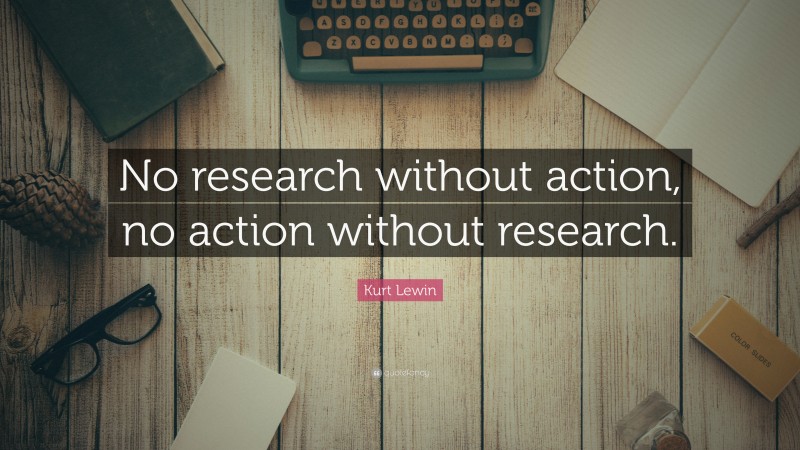 Kurt Lewin Quote: “No research without action, no action without research.”