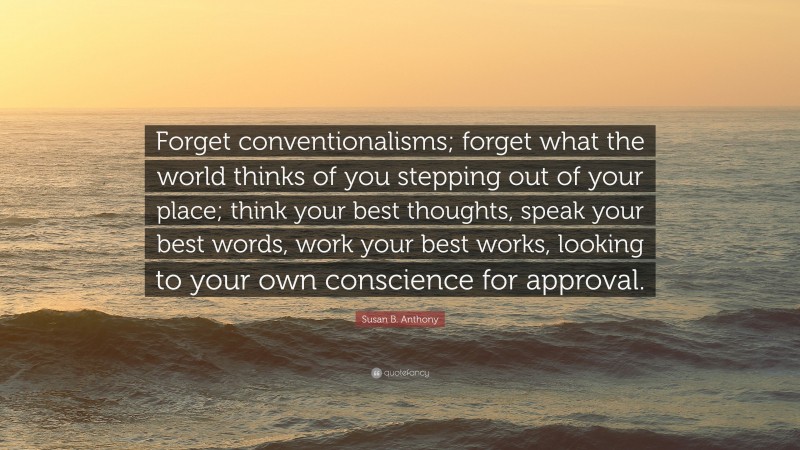 Susan B. Anthony Quote: “Forget conventionalisms; forget what the world thinks of you stepping out of your place; think your best thoughts, speak your best words, work your best works, looking to your own conscience for approval.”