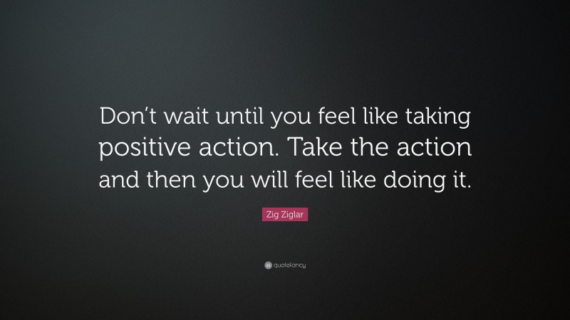 Zig Ziglar Quote: “Don’t wait until you feel like taking positive action. Take the action and then you will feel like doing it.”