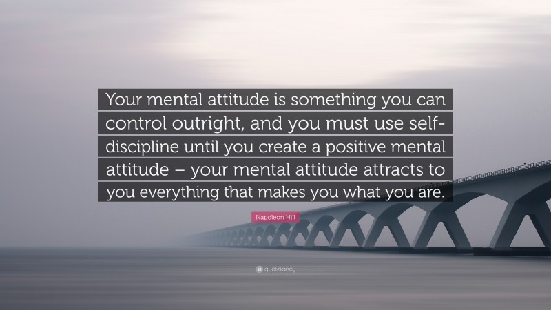 Napoleon Hill Quote: “Your mental attitude is something you can control outright, and you must use self-discipline until you create a positive mental attitude – your mental attitude attracts to you everything that makes you what you are.”