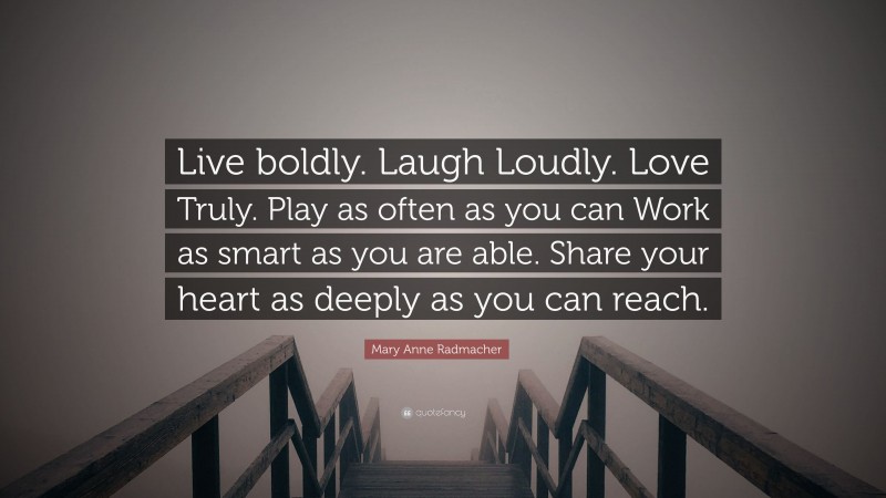 Mary Anne Radmacher Quote: “Live boldly. Laugh Loudly. Love Truly. Play as often as you can Work as smart as you are able. Share your heart as deeply as you can reach.”