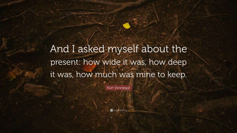 Kurt Vonnegut Quote: “And I asked myself about the present: how wide it was, how deep it was, how much was mine to keep.”
