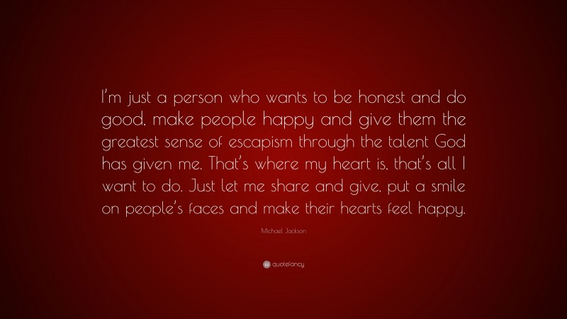 Michael Jackson Quote: “I’m just a person who wants to be honest and do good, make people happy and give them the greatest sense of escapism through the talent God has given me. That’s where my heart is, that’s all I want to do. Just let me share and give, put a smile on people’s faces and make their hearts feel happy.”