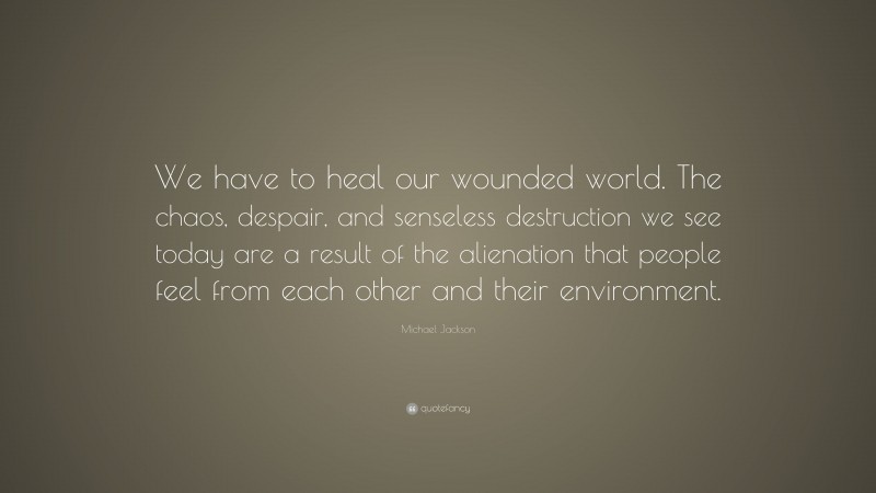 Michael Jackson Quote: “We have to heal our wounded world. The chaos, despair, and senseless destruction we see today are a result of the alienation that people feel from each other and their environment.”